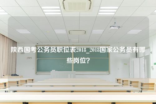 陕西国考公务员职位表2018_2018国家公务员有哪些岗位？