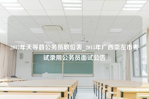 2017年天等县公务员职位表_2015年广西崇左市考试录用公务员面试公告
